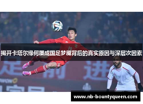 揭开卡塔尔缘何屡成国足梦魇背后的真实原因与深层次因素