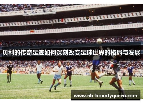 贝利的传奇足迹如何深刻改变足球世界的格局与发展