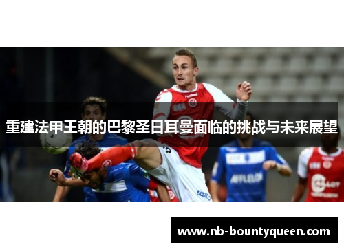 重建法甲王朝的巴黎圣日耳曼面临的挑战与未来展望