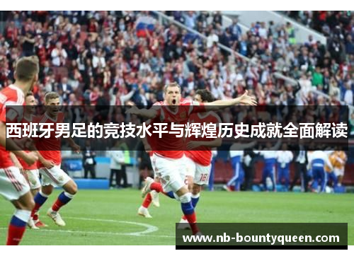 西班牙男足的竞技水平与辉煌历史成就全面解读