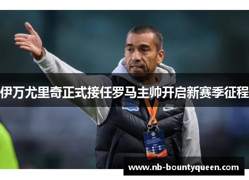 伊万尤里奇正式接任罗马主帅开启新赛季征程