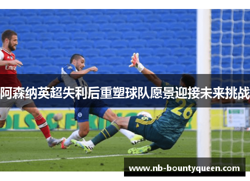阿森纳英超失利后重塑球队愿景迎接未来挑战 阿森纳英超失利后重塑球队愿景迎接未来挑战
